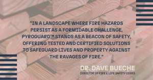 “In a landscape where fire hazards persist as a formidable challenge, PyroGuard™ stands as a beacon of safety, offering tested and certified solutions to safeguard lives and property against the ravages of fire,” said Bueche.